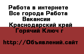 Работа в интернете - Все города Работа » Вакансии   . Краснодарский край,Горячий Ключ г.